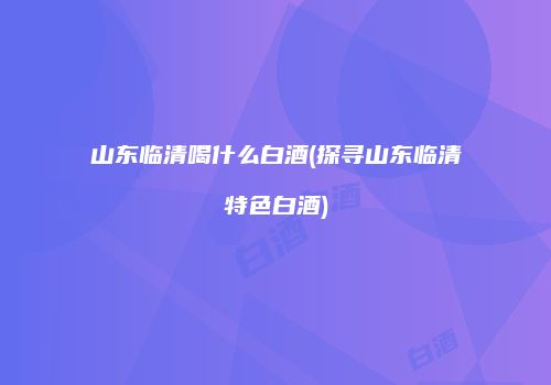 山东临清喝什么白酒(探寻山东临清特色白酒)