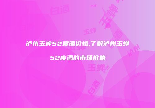 泸州玉蝉52度酒价格,了解泸州玉蝉52度酒的市场价格