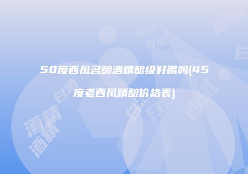 50度西凤名酿酒精酿级好喝吗(45度老西凤精酿价格表)