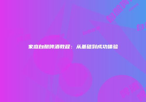 家庭自酿啤酒教程：从基础到成功体验