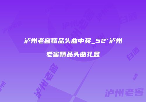 泸州老窖精品头曲中奖_52°泸州老窖精品头曲礼盒