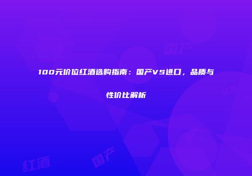 100元价位红酒选购指南：国产VS进口，品质与性价比解析