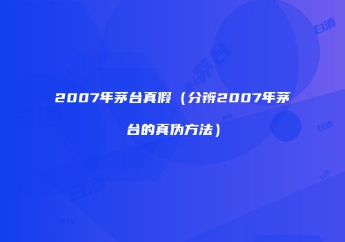 2007年茅台真假（分辨2007年茅台的真伪方法）