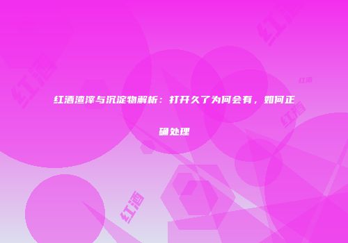 红酒渣滓与沉淀物解析：打开久了为何会有，如何正确处理