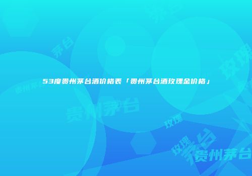 53度贵州茅台酒价格表「贵州茅台酒玫瑰金价格」