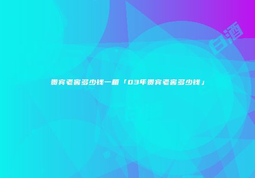 贵宾老窖多少钱一箱「03年贵宾老窖多少钱」
