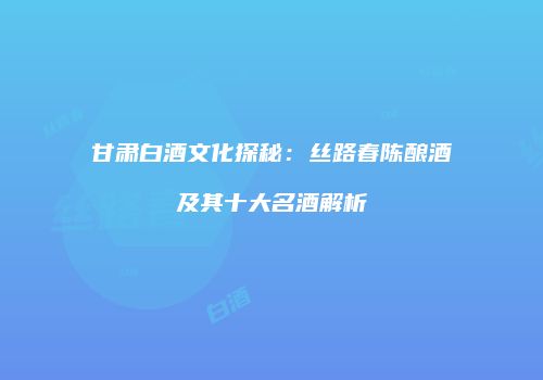 甘肃白酒文化探秘：丝路春陈酿酒及其十大名酒解析