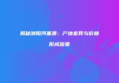 揭秘浏阳河基酒：产地差异与价格形成因素