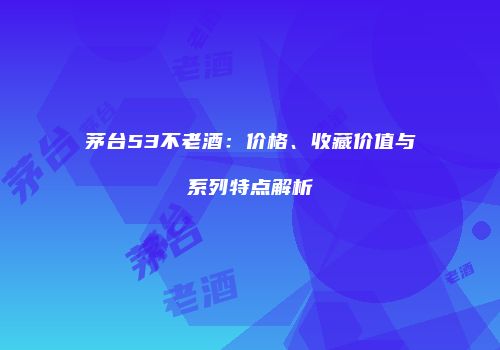 茅台53不老酒：价格、收藏价值与系列特点解析