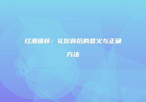 红酒碰杯：礼仪背后的意义与正确方法