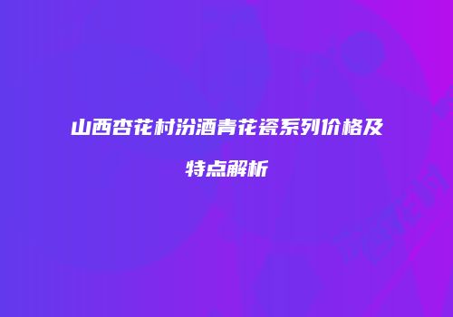 山西杏花村汾酒青花瓷系列价格及特点解析