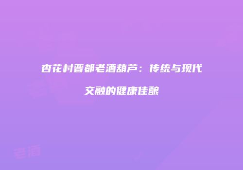 杏花村晋都老酒葫芦：传统与现代交融的健康佳酿