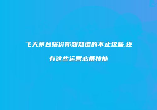飞天茅台啥价你想知道的不止这些,还有这些运营必备技能