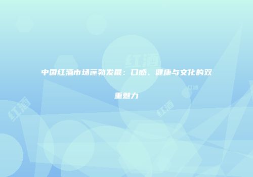 中国红酒市场蓬勃发展：口感、健康与文化的双重魅力