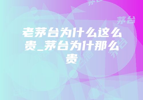 老茅台为什么这么贵_茅台为什那么贵