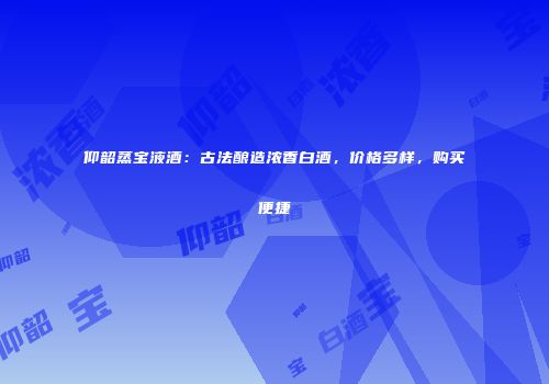 仰韶蒸宝液酒：古法酿造浓香白酒，价格多样，购买便捷