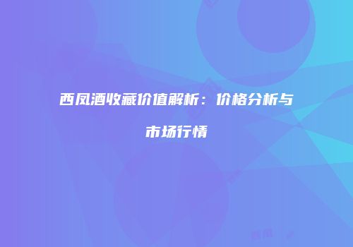 西凤酒收藏价值解析：价格分析与市场行情