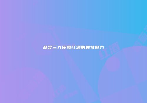 品尝三九庄园红酒的独特魅力