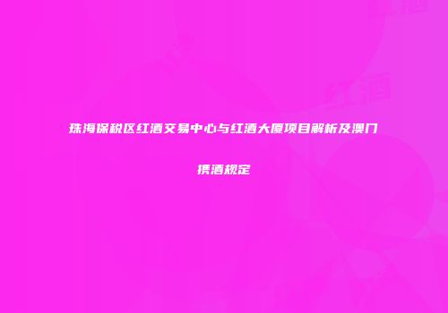 珠海保税区红酒交易中心与红酒大厦项目解析及澳门携酒规定