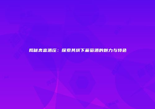 揭秘奔富酒庄：探索其旗下葡萄酒的魅力与特色