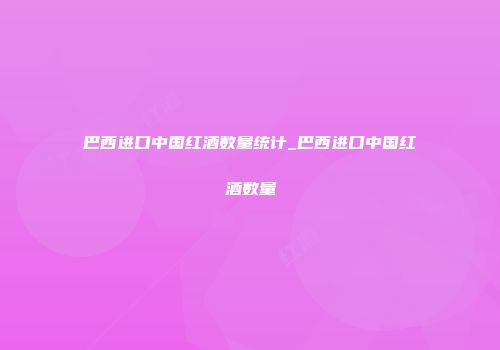 巴西进口中国红酒数量统计_巴西进口中国红酒数量