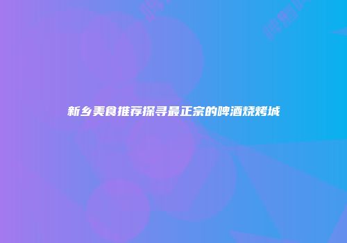 新乡美食推荐探寻最正宗的啤酒烧烤城