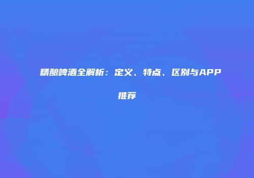 精酿啤酒全解析：定义、特点、区别与APP推荐