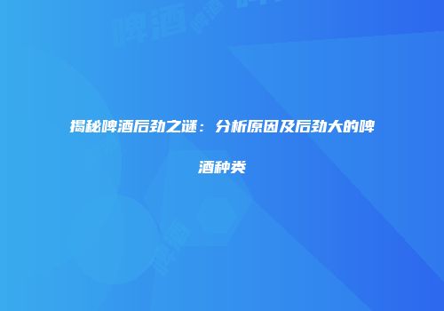 揭秘啤酒后劲之谜：分析原因及后劲大的啤酒种类