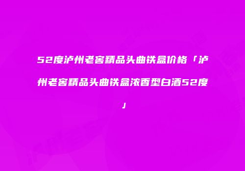 52度泸州老窖精品头曲铁盒价格「泸州老窖精品头曲铁盒浓香型白酒52度」