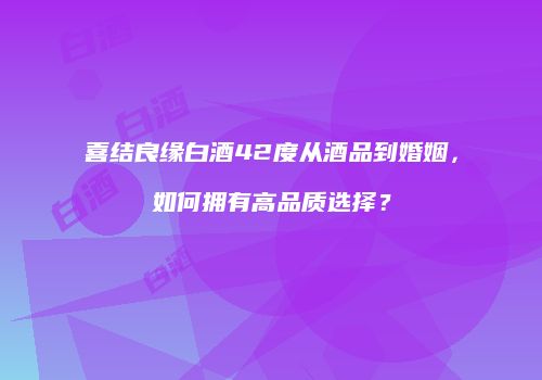 喜结良缘白酒42度从酒品到婚姻，如何拥有高品质选择？