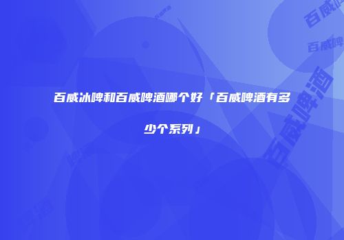 百威冰啤和百威啤酒哪个好「百威啤酒有多少个系列」
