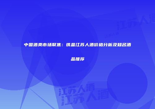 中国酒类市场聚焦：铁盒江苏人酒价格分析及知名酒品推荐