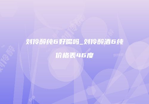 刘伶醉纯6好喝吗_刘伶醉酒6纯价格表46度