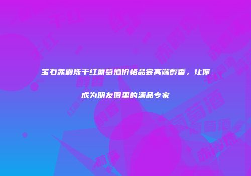 宝石赤霞珠干红葡萄酒价格品尝高端醇香，让你成为朋友圈里的酒品专家