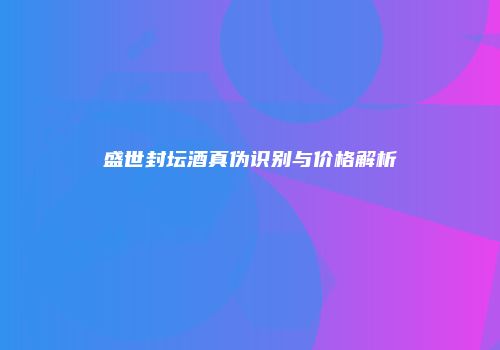盛世封坛酒真伪识别与价格解析