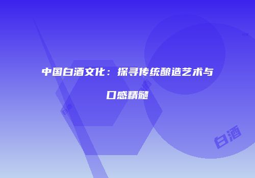 中国白酒文化：探寻传统酿造艺术与口感精髓