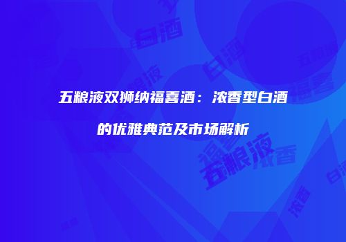 五粮液双狮纳福喜酒：浓香型白酒的优雅典范及市场解析