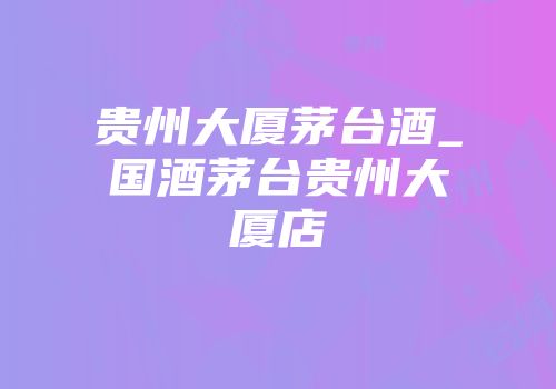 贵州大厦茅台酒_国酒茅台贵州大厦店