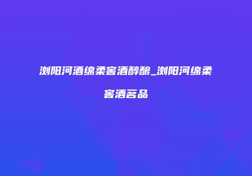 浏阳河酒绵柔窖酒醇酿_浏阳河绵柔窖酒茗品