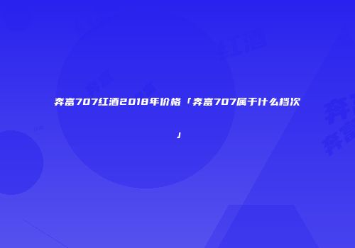 奔富707红酒2018年价格「奔富707属于什么档次」