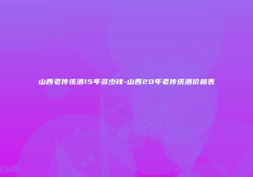 山西老传统酒15年多少钱-山西20年老传统酒价格表