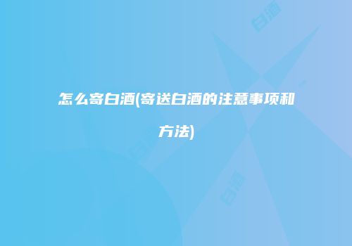 怎么寄白酒(寄送白酒的注意事项和方法)