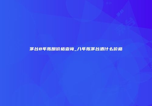 茅台8年陈酿价格查询_八年陈茅台酒什么价格