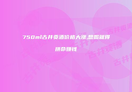 750ml古井贡酒价格大涨,想喝就得拼命赚钱