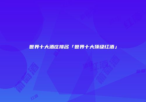 世界十大酒庄排名「世界十大顶级红酒」