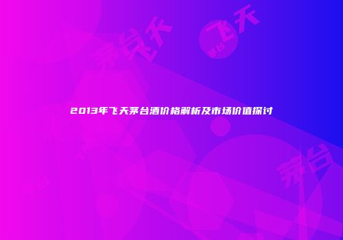 2013年飞天茅台酒价格解析及市场价值探讨
