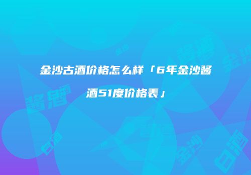 金沙古酒价格怎么样「6年金沙酱酒51度价格表」