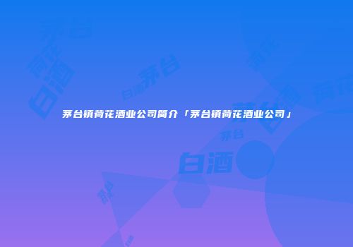 茅台镇荷花酒业公司简介「茅台镇荷花酒业公司」