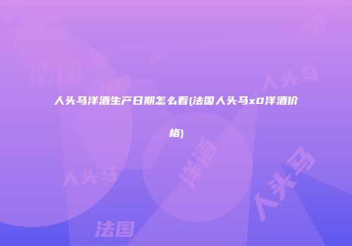 人头马洋酒生产日期怎么看(法国人头马x0洋酒价格)