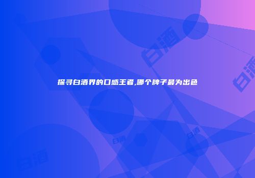 探寻白酒界的口感王者,哪个牌子最为出色